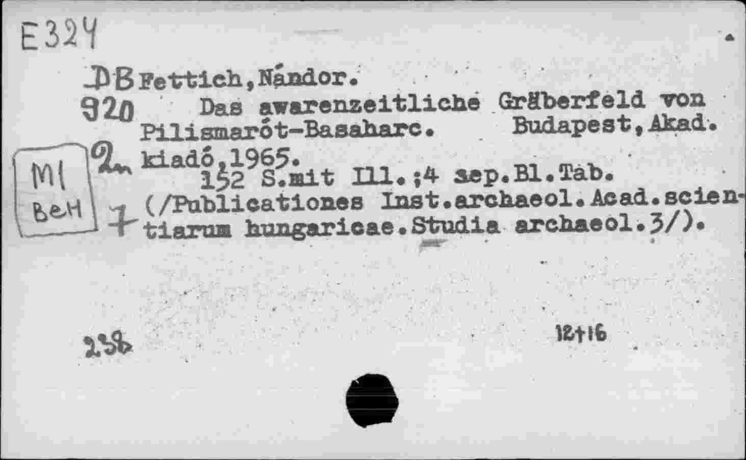 ﻿JP B Fettich, Nandor.
92Л Das awarenzeitlxehe Gräberfeld, von Pilismarôt-Basaharc•	Budapest *Akai•
^^ijl^iit Ill.;4 aep.Bl.Tab.
üеді і < (/Publicatlones Inst.archaeol. Acad.seien-—J “Г tlarua hungaricae.Studie archaeol.J/).

l&tlb